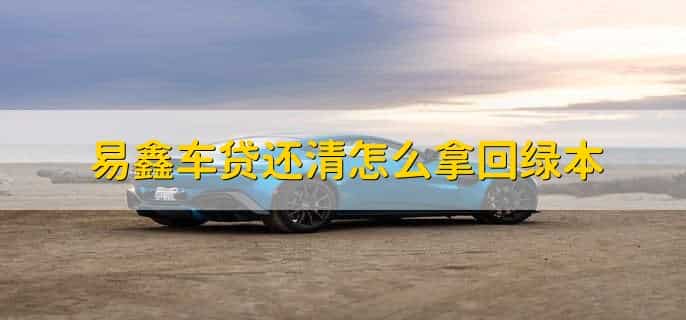 易鑫车贷还清怎么拿回绿本，有以下三个步骤