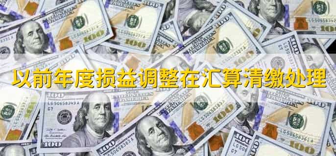 以前年度损益调整在汇算清缴时怎么处理,有以下4步