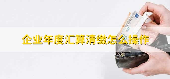 企业年度汇算清缴怎么操作,有以下4步