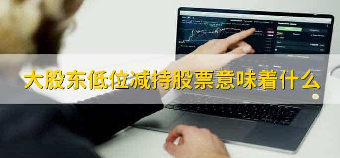 大股东低位减持股票意味着什么,抛售股票套利
