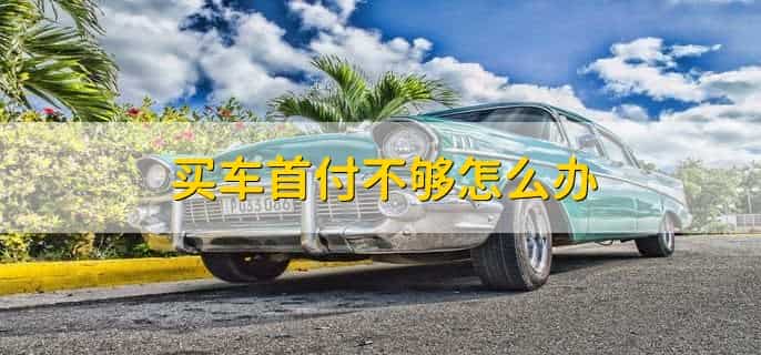 买车首付不够怎么办，有以下三种方法